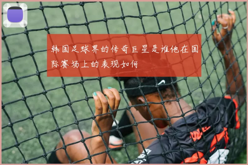 韩国足球界的传奇巨星是谁他在国际赛场上的表现如何