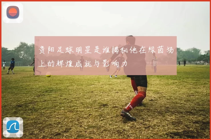贵阳足球明星是谁揭秘他在绿茵场上的辉煌成就与影响力