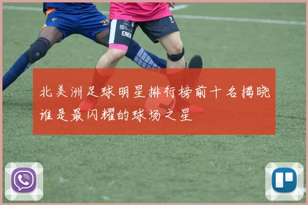 北美洲足球明星排行榜前十名揭晓谁是最闪耀的球场之星