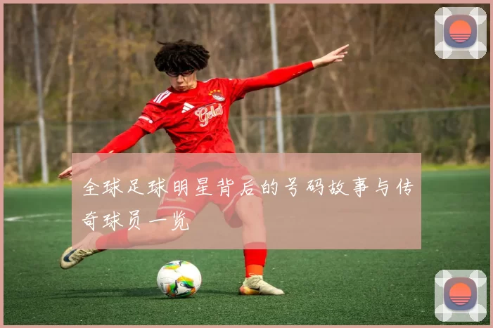 全球足球明星背后的号码故事与传奇球员一览