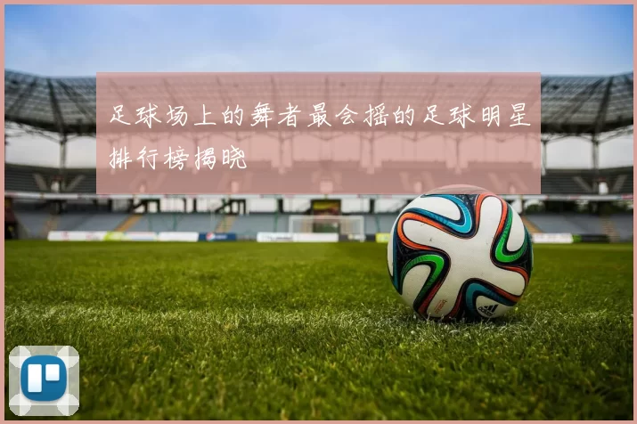 足球场上的舞者最会摇的足球明星排行榜揭晓