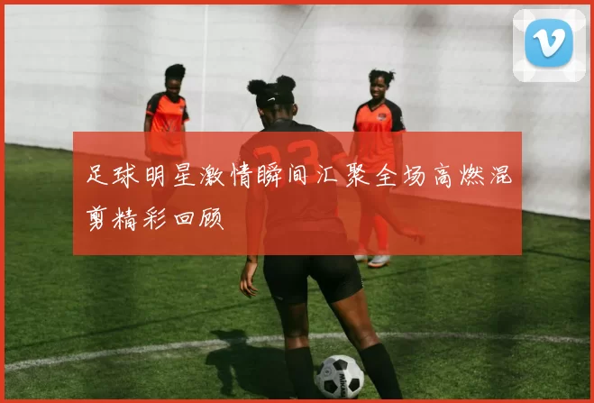足球明星激情瞬间汇聚全场高燃混剪精彩回顾