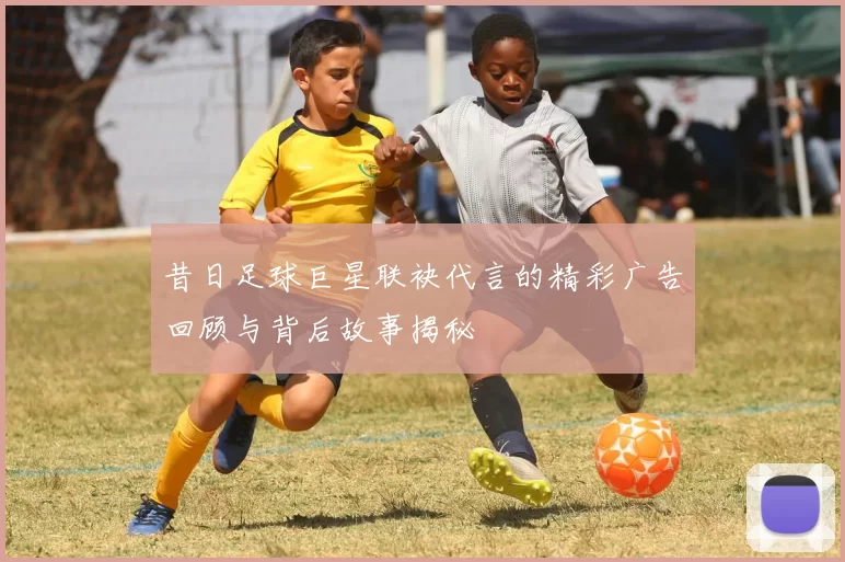 昔日足球巨星联袂代言的精彩广告回顾与背后故事揭秘