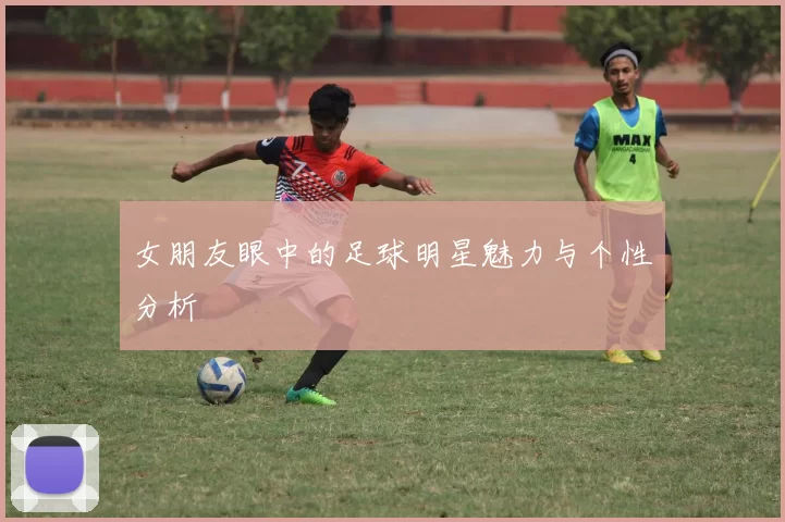 女朋友眼中的足球明星魅力与个性分析
