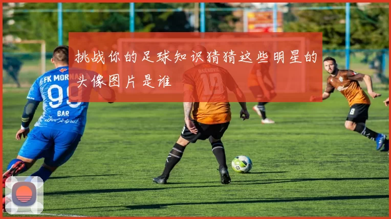 挑战你的足球知识猜猜这些明星的头像图片是谁