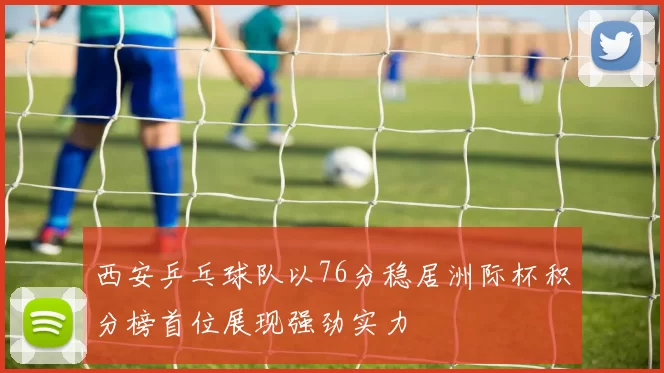 西安乒乓球队以76分稳居洲际杯积分榜首位展现强劲实力
