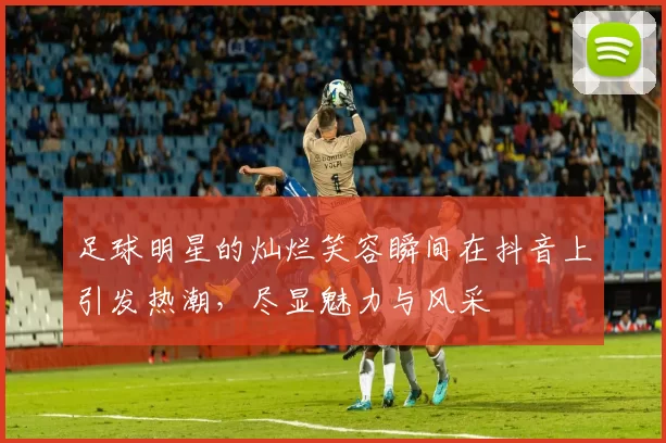 足球明星的灿烂笑容瞬间在抖音上引发热潮，尽显魅力与风采