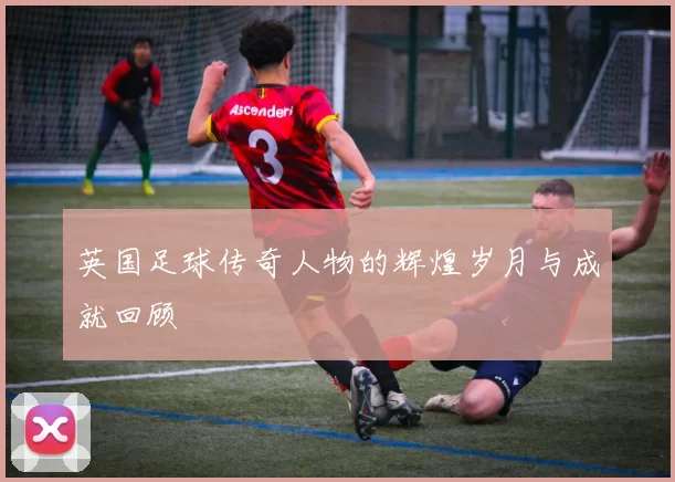 英国足球传奇人物的辉煌岁月与成就回顾