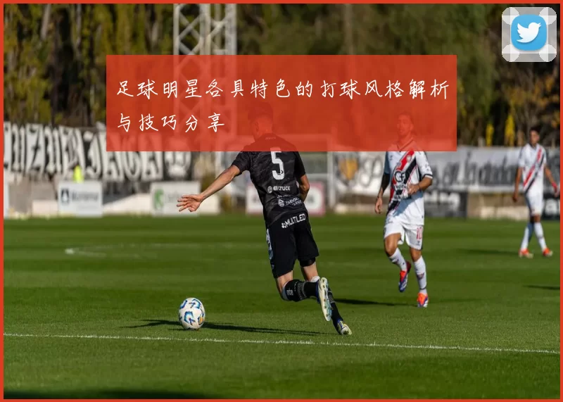 足球明星各具特色的打球风格解析与技巧分享