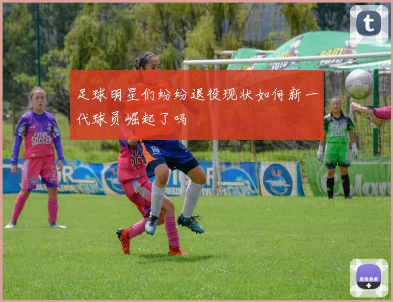 足球明星们纷纷退役现状如何新一代球员崛起了吗