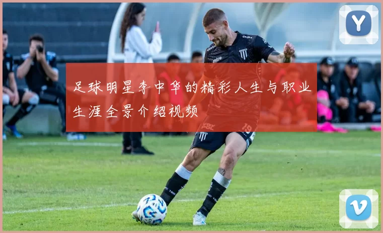 足球明星李中华的精彩人生与职业生涯全景介绍视频