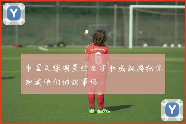 中国足球明星的名字和成就揭秘你知道他们的故事吗