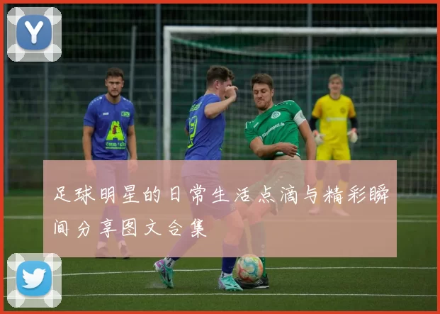 足球明星的日常生活点滴与精彩瞬间分享图文合集