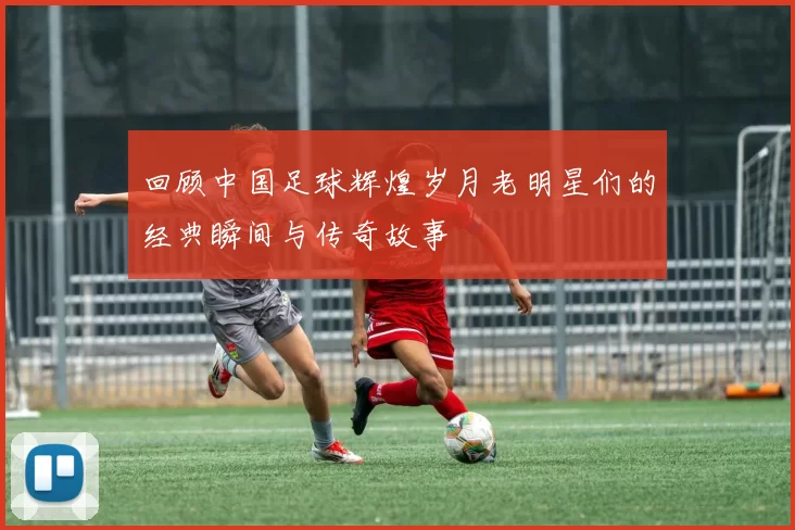 回顾中国足球辉煌岁月老明星们的经典瞬间与传奇故事